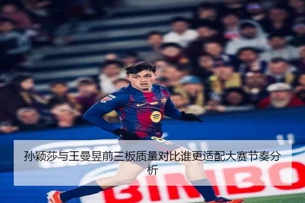 孙颖莎与王曼昱前三板质量对比谁更适配大赛节奏分析