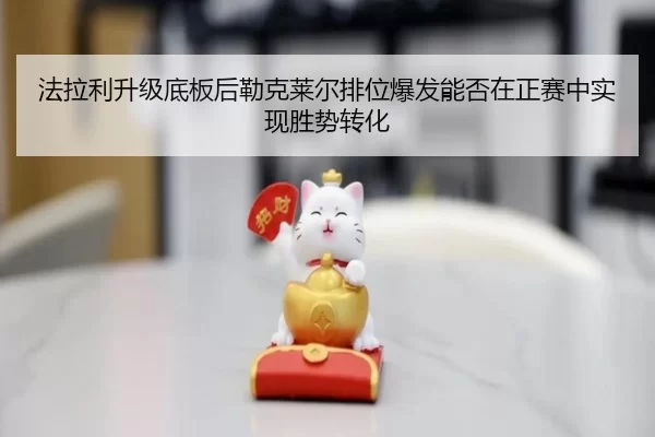 法拉利升级底板后勒克莱尔排位爆发能否在正赛中实现胜势转化